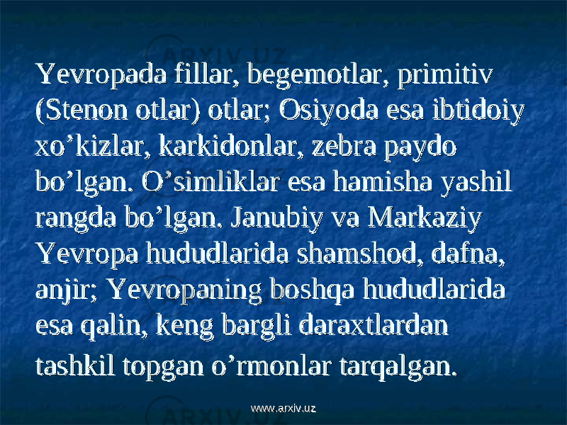 Yevropada fillar, begemotlar, primitiv Yevropada fillar, begemotlar, primitiv (Stenon otlar) otlar; Osiyoda esa ibtidoiy (Stenon otlar) otlar; Osiyoda esa ibtidoiy xo’kizlar, karkidonlar, zebra paydo xo’kizlar, karkidonlar, zebra paydo bo’lgan. O’simliklar esa hamisha yashil bo’lgan. O’simliklar esa hamisha yashil rangda bo’lgan. Janubiy va Markaziy rangda bo’lgan. Janubiy va Markaziy Yevropa hududlarida shamshod, dafna, Yevropa hududlarida shamshod, dafna, anjir; Yevropaning boshqa hududlarida anjir; Yevropaning boshqa hududlarida esa qalin, keng bargli daraxtlardan esa qalin, keng bargli daraxtlardan tashkil topgan o’rmonlar tarqalgan.tashkil topgan o’rmonlar tarqalgan. www.arxiv.uzwww.arxiv.uz 