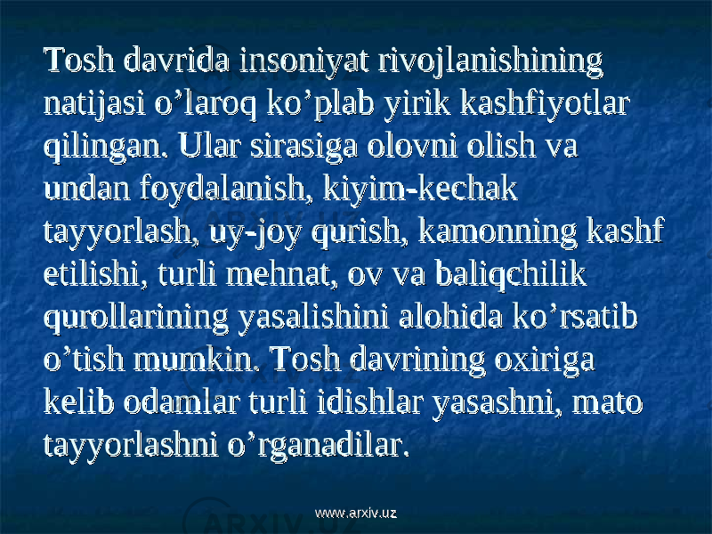 Tosh davrida insoniyat rivojlanishining Tosh davrida insoniyat rivojlanishining natijasi o’laroq ko’plab yirik kashfiyotlar natijasi o’laroq ko’plab yirik kashfiyotlar qilingan. Ular sirasiga olovni olish va qilingan. Ular sirasiga olovni olish va undan foydalanish, kiyim-kechak undan foydalanish, kiyim-kechak tayyorlash, uy-joy qurish, kamonning kashf tayyorlash, uy-joy qurish, kamonning kashf etilishi, turli mehnat, ov va baliqchilik etilishi, turli mehnat, ov va baliqchilik qurollarining yasalishini alohida ko’rsatib qurollarining yasalishini alohida ko’rsatib o’tish mumkin. Tosh davrining oxiriga o’tish mumkin. Tosh davrining oxiriga kelib odamlar turli idishlar yasashni, mato kelib odamlar turli idishlar yasashni, mato tayyorlashni o’rganadilar. tayyorlashni o’rganadilar. www.arxiv.uzwww.arxiv.uz 