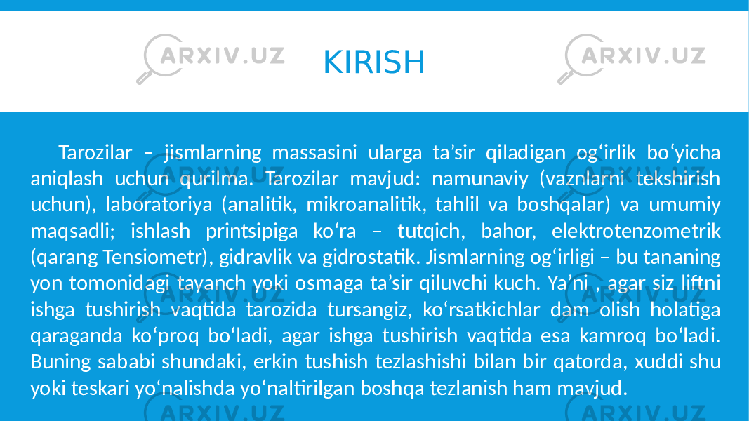 KIRISH Tarozilar – jismlarning massasini ularga ta’sir qiladigan og‘irlik bo‘yicha aniqlash uchun qurilma. Tarozilar mavjud: namunaviy (vaznlarni tekshirish uchun), laboratoriya (analitik, mikroanalitik, tahlil va boshqalar) va umumiy maqsadli; ishlash printsipiga ko‘ra – tutqich, bahor, elektrotenzometrik (qarang Tensiometr), gidravlik va gidrostatik. Jismlarning og‘irligi – bu tananing yon tomonidagi tayanch yoki osmaga ta’sir qiluvchi kuch. Ya’ni , agar siz liftni ishga tushirish vaqtida tarozida tursangiz, ko‘rsatkichlar dam olish holatiga qaraganda ko‘proq bo‘ladi, agar ishga tushirish vaqtida esa kamroq bo‘ladi. Buning sababi shundaki, erkin tushish tezlashishi bilan bir qatorda, xuddi shu yoki teskari yo‘nalishda yo‘naltirilgan boshqa tezlanish ham mavjud. 