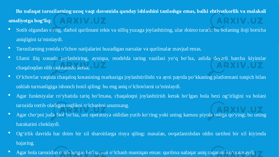 Bu nafaqat tarozilarning uzoq vaqt davomida qanday ishlashini tanlashga emas, balki ehtiyotkorlik va malakali amaliyotga bog‘liq:  Sotib olgandan so‘ng, darhol qurilmani tekis va silliq yuzaga joylashtiring, ular doimo turadi: bu bolaning iloji boricha aniqligini ta’minlaydi.  Tarozilarning yonida o‘lchov natijalarini buzadigan narsalar va qurilmalar mavjud emas.  Ularni iliq xonada joylashtiring, ayniqsa, modelda taring vazifasi yo‘q bo‘lsa, aslida deyarli barcha kiyimlar chaqaloqdan olib tashlanishi kerak.  O‘lchovlar vaqtida chaqaloq kosasining markaziga joylashtirilishi va ayni paytda po‘kkaning platformani tutqich bilan ushlab turmasligiga ishonch hosil qiling: bu eng aniq o‘lchovlarni ta’minlaydi.  Agar funktsiyalar ro‘yhatida tariq bo‘lmasa, chaqaloqni joylashtirish kerak bo‘lgan bola bezi og‘irligini va bolani tarozida tortib oladigan taglikni o‘lchashni unutmang.  Agar cho‘pni juda faol bo‘lsa, uni operatsiya oldidan yutib ko‘ring yoki uning karnını piyola ustiga qo‘ying: bu uning harakatini cheklaydi.  Og‘irlik davrida har doim bir xil sharoitlarga rioya qiling: masalan, ovqatlanishdan oldin tartibni bir xil kiyimda bajaring.  Agar bola tarozidan o‘sib ketgan bo‘lsa, uni o‘lchash mantiqan emas: qurilma nafaqat aniq raqamni ko‘rsatmaydi. 