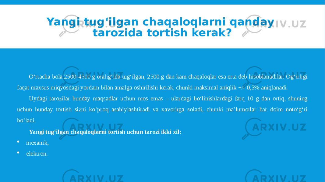 Yangi tug‘ilgan chaqaloqlarni qanday tarozida tortish kerak? O‘rtacha bola 2500-4500 g oralig‘ida tug‘ilgan, 2500 g dan kam chaqaloqlar esa erta deb hisoblanadilar. Og‘irligi faqat maxsus miqyosdagi yordam bilan amalga oshirilishi kerak, chunki maksimal aniqlik +/- 0,5% aniqlanadi. Uydagi tarozilar bunday maqsadlar uchun mos emas – ulardagi bo‘linishlardagi farq 10 g dan ortiq, shuning uchun bunday tortish sizni ko‘proq asabiylashtiradi va xavotirga soladi, chunki ma’lumotlar har doim noto‘g‘ri bo‘ladi. Yangi tug‘ilgan chaqaloqlarni tortish uchun tarozi ikki xil:  mexanik,  elektron. 