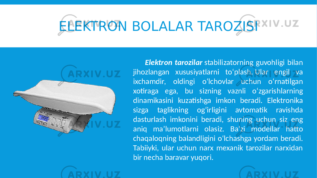 ELEKTRON BOLALAR TAROZISI Elektron tarozilar stabilizatorning guvohligi bilan jihozlangan xususiyatlarni to‘plash. Ular engil va ixchamdir, oldingi o‘lchovlar uchun o‘rnatilgan xotiraga ega, bu sizning vaznli o‘zgarishlarning dinamikasini kuzatishga imkon beradi. Elektronika sizga taglikning og‘irligini avtomatik ravishda dasturlash imkonini beradi, shuning uchun siz eng aniq ma’lumotlarni olasiz. Ba’zi modellar hatto chaqaloqning balandligini o‘lchashga yordam beradi. Tabiiyki, ular uchun narx mexanik tarozilar narxidan bir necha baravar yuqori. 