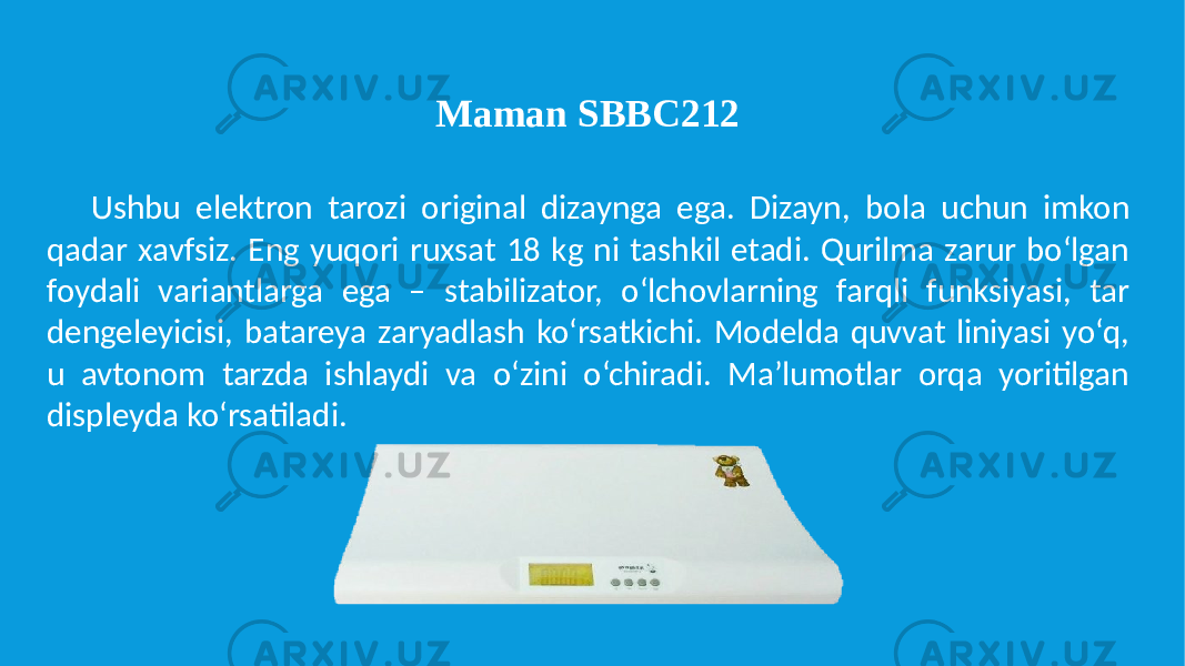 Ushbu elektron tarozi original dizaynga ega. Dizayn, bola uchun imkon qadar xavfsiz. Eng yuqori ruxsat 18 kg ni tashkil etadi. Qurilma zarur bo‘lgan foydali variantlarga ega – stabilizator, o‘lchovlarning farqli funksiyasi, tar dengeleyicisi, batareya zaryadlash ko‘rsatkichi. Modelda quvvat liniyasi yo‘q, u avtonom tarzda ishlaydi va o‘zini o‘chiradi. Ma’lumotlar orqa yoritilgan displeyda ko‘rsatiladi. Maman SBBC212 