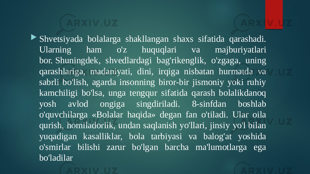  Shvetsiyada bolalarga shakllangan shaxs sifatida qarashadi. Ularning ham o&#39;z huquqlari va majburiyatlari bor. Shuningdek, shvedlardagi bag&#39;rikenglik, o&#39;zgaga, uning qarashlariga, madaniyati, dini, irqiga nisbatan hurmatda va sabrli bo&#39;lish, agarda insonning biror-bir jismoniy yoki ruhiy kamchiligi bo&#39;lsa, unga tengqur sifatida qarash bolalikdanoq yosh avlod ongiga singdiriladi. 8-sinfdan boshlab o&#39;quvchilarga «Bolalar haqida» degan fan o&#39;tiladi. Ular oila qurish, homiladorlik, undan saqlanish yo&#39;llari, jinsiy yo&#39;l bilan yuqadigan kasalliklar, bola tarbiyasi va balog&#39;at yoshida o&#39;smirlar bilishi zarur bo&#39;lgan barcha ma&#39;lumotlarga ega bo&#39;ladilar 