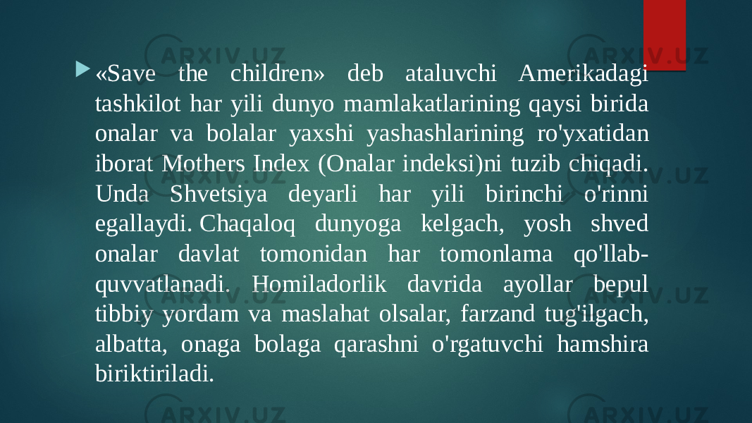  «Save the children» deb ataluvchi Amerikadagi tashkilot har yili dunyo mamlakatlarining qaysi birida onalar va bolalar yaxshi yashashlarining ro&#39;yxatidan iborat Mothers Index (Onalar indeksi)ni tuzib chiqadi. Unda Shvetsiya deyarli har yili birinchi o&#39;rinni egallaydi. Chaqaloq dunyoga kelgach, yosh shved onalar davlat tomonidan har tomonlama qo&#39;llab- quvvatlanadi. Homiladorlik davrida ayollar bepul tibbiy yordam va maslahat olsalar, farzand tug&#39;ilgach, albatta, onaga bolaga qarashni o&#39;rgatuvchi hamshira biriktiriladi. 