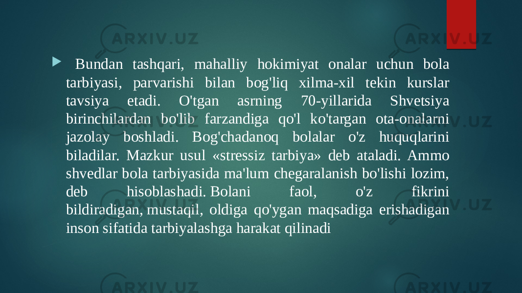  Bundan tashqari, mahalliy hokimiyat onalar uchun bola tarbiyasi, parvarishi bilan bog&#39;liq xilma-xil tekin kurslar tavsiya etadi. O&#39;tgan asrning 70-yillarida Shvetsiya birinchilardan bo&#39;lib farzandiga qo&#39;l ko&#39;targan ota-onalarni jazolay boshladi. Bog&#39;chadanoq bolalar o&#39;z huquqlarini biladilar. Mazkur usul «stressiz tarbiya» deb ataladi. Ammo shvedlar bola tarbiyasida ma&#39;lum chegaralanish bo&#39;lishi lozim, deb hisoblashadi. Bolani faol, o&#39;z fikrini bildiradigan, mustaqil, oldiga qo&#39;ygan maqsadiga erishadigan inson sifatida tarbiyalashga harakat qilinadi 