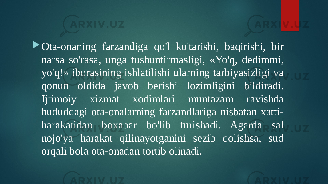  Ota-onaning farzandiga qo&#39;l ko&#39;tarishi, baqirishi, bir narsa so&#39;rasa, unga tushuntirmasligi, «Yo&#39;q, dedimmi, yo&#39;q!» iborasining ishlatilishi ularning tarbiyasizligi va qonun oldida javob berishi lozimligini bildiradi. Ijtimoiy xizmat xodimlari muntazam ravishda hududdagi ota-onalarning farzandlariga nisbatan xatti- harakatidan boxabar bo&#39;lib turishadi. Agarda sal nojo&#39;ya harakat qilinayotganini sezib qolishsa, sud orqali bola ota-onadan tortib olinadi. 