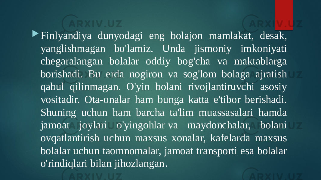  Finlyandiya dunyodagi eng bolajon mamlakat, desak, yanglishmagan bo&#39;lamiz. Unda jismoniy imkoniyati chegaralangan bolalar oddiy bog&#39;cha va maktablarga borishadi. Bu erda nogiron va sog&#39;lom bolaga ajratish qabul qilinmagan. O&#39;yin bolani rivojlantiruvchi asosiy vositadir. Ota-onalar ham bunga katta e&#39;tibor berishadi. Shuning uchun ham barcha ta&#39;lim muassasalari hamda jamoat joylari o&#39;yingohlar va maydonchalar, bolani ovqatlantirish uchun maxsus xonalar, kafelarda maxsus bolalar uchun taomnomalar, jamoat transporti esa bolalar o&#39;rindiqlari bilan jihozlangan . 