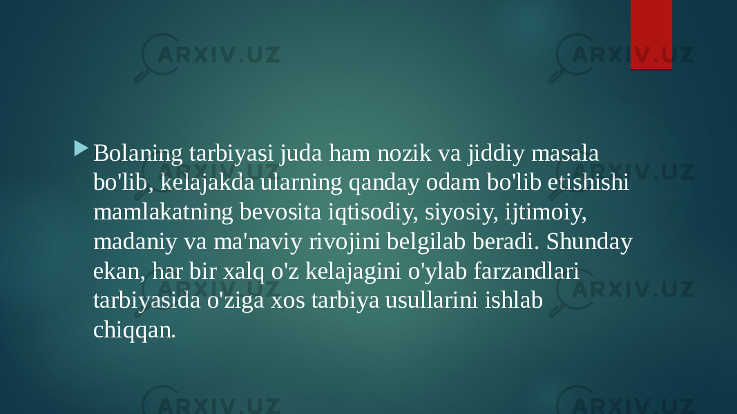  Bolaning tarbiyasi juda ham nozik va jiddiy masala bo&#39;lib, kelajakda ularning qanday odam bo&#39;lib etishishi mamlakatning bevosita iqtisodiy, siyosiy, ijtimoiy, madaniy va ma&#39;naviy rivojini belgilab beradi. Shunday ekan, har bir xalq o&#39;z kelajagini o&#39;ylab farzandlari tarbiyasida o&#39;ziga xos tarbiya usullarini ishlab chiqqan. 