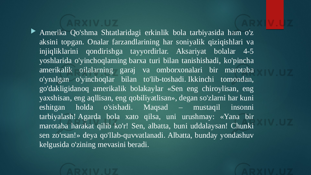  Amerika Qo&#39;shma Shtatlaridagi erkinlik bola tarbiyasida ham o&#39;z aksini topgan. Onalar farzandlarining har soniyalik qiziqishlari va injiqliklarini qondirishga tayyordirlar. Aksariyat bolalar 4-5 yoshlarida o&#39;yinchoqlarning barxa turi bilan tanishishadi, ko&#39;pincha amerikalik oilalarning garaj va omborxonalari bir marotaba o&#39;ynalgan o&#39;yinchoqlar bilan to&#39;lib-toshadi. Ikkinchi tomondan, go&#39;dakligidanoq amerikalik bolakaylar «Sen eng chiroylisan, eng yaxshisan, eng aqllisan, eng qobiliyatlisan», degan so&#39;zlarni har kuni eshitgan holda o&#39;sishadi. Maqsad – mustaqil insonni tarbiyalash! Agarda bola xato qilsa, uni urushmay: «Yana bir marotaba harakat qilib ko&#39;r! Sen, albatta, buni uddalaysan! Chunki sen zo&#39;rsan!» deya qo&#39;llab-quvvatlanadi. Albatta, bunday yondashuv kelgusida o&#39;zining mevasini beradi. 