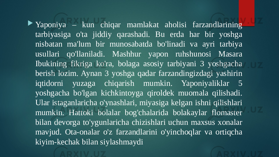  Yaponiya – kun chiqar mamlakat aholisi farzandlarining tarbiyasiga o&#39;ta jiddiy qarashadi. Bu erda har bir yoshga nisbatan ma&#39;lum bir munosabatda bo&#39;linadi va ayri tarbiya usullari qo&#39;llaniladi. Mashhur yapon ruhshunosi Masara Ibukining fikriga ko&#39;ra, bolaga asosiy tarbiyani 3 yoshgacha berish lozim. Aynan 3 yoshga qadar farzandingizdagi yashirin iqtidorni yuzaga chiqarish mumkin. Yaponiyaliklar 5 yoshgacha bo&#39;lgan kichkintoyga qiroldek muomala qilishadi. Ular istaganlaricha o&#39;ynashlari, miyasiga kelgan ishni qilishlari mumkin. Hattoki bolalar bog&#39;chalarida bolakaylar flomaster bilan devorga to&#39;ygunlaricha chizishlari uchun maxsus xonalar mavjud. Ota-onalar o&#39;z farzandlarini o&#39;yinchoqlar va ortiqcha kiyim-kechak bilan siylashmaydi 