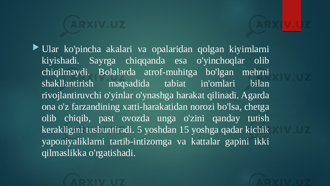  Ular ko&#39;pincha akalari va opalaridan qolgan kiyimlarni kiyishadi. Sayrga chiqqanda esa o&#39;yinchoqlar olib chiqilmaydi. Bolalarda atrof-muhitga bo&#39;lgan mehrni shakllantirish maqsadida tabiat in&#39;omlari bilan rivojlantiruvchi o&#39;yinlar o&#39;ynashga harakat qilinadi. Agarda ona o&#39;z farzandining xatti-harakatidan norozi bo&#39;lsa, chetga olib chiqib, past ovozda unga o&#39;zini qanday tutish kerakligini tushuntiradi. 5 yoshdan 15 yoshga qadar kichik yaponiyaliklarni tartib-intizomga va kattalar gapini ikki qilmaslikka o&#39;rgatishadi. 