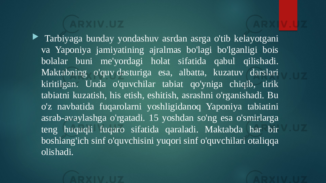  Tarbiyaga bunday yondashuv asrdan asrga o&#39;tib kelayotgani va Yaponiya jamiyatining ajralmas bo&#39;lagi bo&#39;lganligi bois bolalar buni me&#39;yordagi holat sifatida qabul qilishadi. Maktabning o&#39;quv dasturiga esa, albatta, kuzatuv darslari kiritilgan. Unda o&#39;quvchilar tabiat qo&#39;yniga chiqib, tirik tabiatni kuzatish, his etish, eshitish, asrashni o&#39;rganishadi. Bu o&#39;z navbatida fuqarolarni yoshligidanoq Yaponiya tabiatini asrab-avaylashga o&#39;rgatadi. 15 yoshdan so&#39;ng esa o&#39;smirlarga teng huquqli fuqaro sifatida qaraladi. Maktabda har bir boshlang&#39;ich sinf o&#39;quvchisini yuqori sinf o&#39;quvchilari otaliqqa olishadi. 