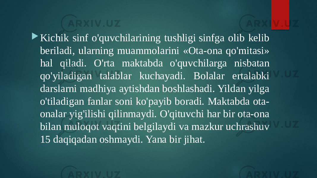  Kichik sinf o&#39;quvchilarining tushligi sinfga olib kelib beriladi, ularning muammolarini «Ota-ona qo&#39;mitasi» hal qiladi. O&#39;rta maktabda o&#39;quvchilarga nisbatan qo&#39;yiladigan talablar kuchayadi. Bolalar ertalabki darslarni madhiya aytishdan boshlashadi. Yildan yilga o&#39;tiladigan fanlar soni ko&#39;payib boradi. Maktabda ota- onalar yig&#39;ilishi qilinmaydi. O&#39;qituvchi har bir ota-ona bilan muloqot vaqtini belgilaydi va mazkur uchrashuv 15 daqiqadan oshmaydi. Yana bir jihat. 