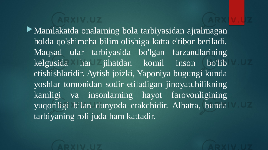  Mamlakatda onalarning bola tarbiyasidan ajralmagan holda qo&#39;shimcha bilim olishiga katta e&#39;tibor beriladi. Maqsad ular tarbiyasida bo&#39;lgan farzandlarining kelgusida har jihatdan komil inson bo&#39;lib etishishlaridir. Aytish joizki, Yaponiya bugungi kunda yoshlar tomonidan sodir etiladigan jinoyatchilikning kamligi va insonlarning hayot farovonligining yuqoriligi bilan dunyoda etakchidir. Albatta, bunda tarbiyaning roli juda ham kattadir. 