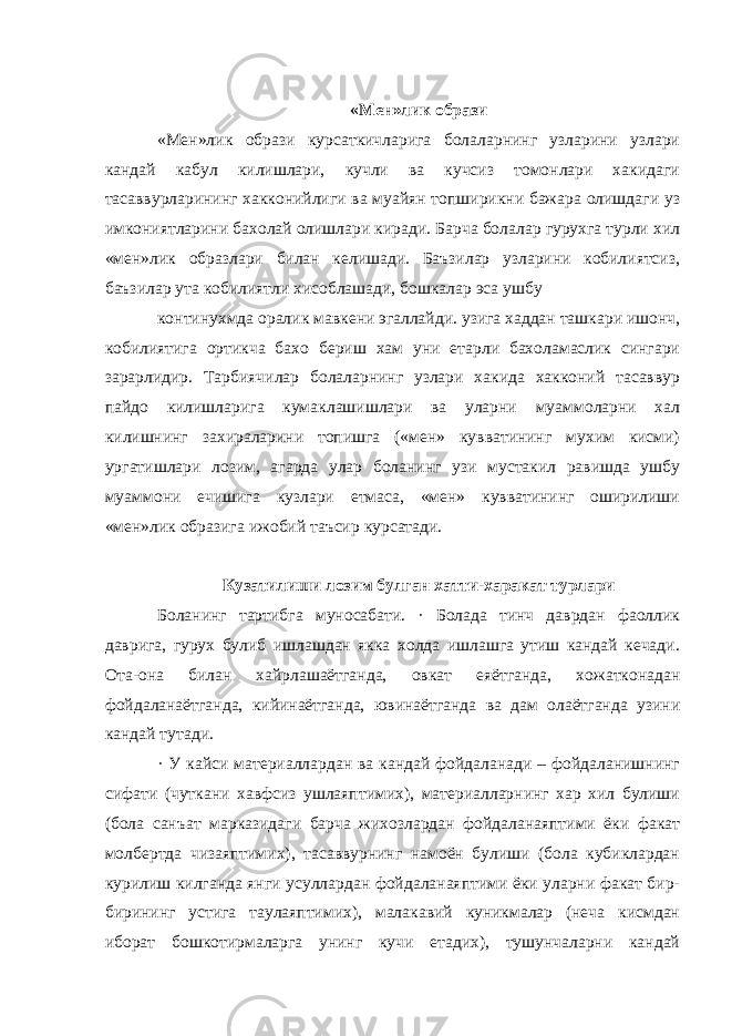 «Мен»лик образи «Мен»лик образи курсаткичларига болаларнинг узларини узлари кандай кабул килишлари, кучли ва кучсиз томонлари хакидаги тасаввурларининг хакконийлиги ва муайян топширикни бажара олишдаги уз имкониятларини бахолай олишлари киради. Барча болалар гурухга турли хил «мен»лик образлари билан келишади. Баъзилар узларини кобилиятсиз, баъзилар ута кобилиятли хисоблашади, бошкалар эса ушбу континухмда оралик мавкени эгаллайди. узига хаддан ташкари ишонч, кобилиятига ортикча бахо бериш хам уни етарли бахоламаслик сингари зарарлидир. Тарбиячилар болаларнинг узлари хакида хакконий тасаввур пайдо килишларига кумаклашишлари ва уларни муаммоларни хал килишнинг захираларини топишга («мен» кувватининг мухим кисми) ургатишлари лозим, агарда улар боланинг узи мустакил равишда ушбу муаммони ечишига кузлари етмаса, «мен» кувватининг оширилиши «мен»лик образига ижобий таъсир курсатади. Кузатилиши лозим булган хатти-харакат турлари Боланинг тартибга муносабати. · Болада тинч даврдан фаоллик даврига, гурух булиб ишлашдан якка холда ишлашга утиш кандай кечади. Ота-она билан хайрлашаётганда, овкат еяётганда, хожатконадан фойдаланаётганда, кийинаётганда, ювинаётганда ва дам олаётганда узини кандай тутади. · У кайси материаллардан ва кандай фойдаланади – фойдаланишнинг сифати (чуткани хавфсиз ушлаяптимих), материалларнинг хар хил булиши (бола санъат марказидаги барча жихозлардан фойдаланаяптими ёки факат молбертда чизаяптимих), тасаввурнинг намоён булиши (бола кубиклардан курилиш килганда янги усуллардан фойдаланаяптими ёки уларни факат бир- бирининг устига таулаяптимих), малакавий куникмалар (неча кисмдан иборат бошкотирмаларга унинг кучи етадих), тушунчаларни кандай 