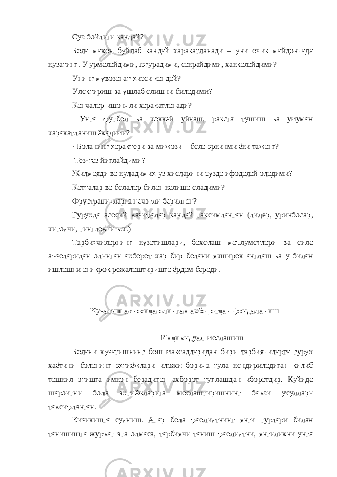 Суз бойлиги кандай? Бола макон буйлаб кандай харакатланади – уни очик майдончада кузатинг. У урмалайдими, югурадими, сакрайдими, хаккалайдими? Унинг мувозанат хисси кандай? Улоктириш ва ушлаб олишни биладими? Канчалар ишончли харакатланади? Унга футбол ва хоккей уйнаш, раксга тушиш ва умуман харакатланиш ёкадими? · Боланинг характери ва мижози – бола эркинми ёки тажанг? Тез-тез йиглайдими? Жилмаяди ва куладимих уз хисларини сузда ифодалай оладими? Катталар ва болалар билан келиша оладими? Фрустрацияларга нечогли берилган? Гурухда асосий вазифалар кандай таксимланган (лидер, уринбосар, хигоячи, тингловчи в.х.) Тарбиячиларнинг кузатишлари, бахолаш маълумотлари ва оила аъзоларидан олинган ахборот хар бир болани яхширок англаш ва у билан ишлашни аникрок режалаштиришга ёрдам беради. Кузатиш асносида олинган ахборотдан фойдаланиш Индивидуал мослашиш Болани кузатишнинг бош максадларидан бири тарбиячиларга гурух хаётини боланинг эхтиёжлари иложи борича тула кондириладиган килиб ташкил этишга имкон берадиган ахборот туплашдан иборатдир. Куйида шароитни бола эхтиёжларига мослаштиришнинг баъзи усуллари тавсифланган. Кизикишга суяниш. Агар бола фаолиятнинг янги турлари билан танишишга журъат эта олмаса, тарбиячи таниш фаолиятни, янгиликни унга 