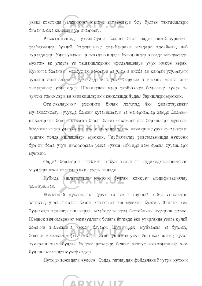 укиш асносида узларининг махсус эхтиёжлари бор булган тенгдошлари билан алока килишни урганадилар . Ривожланишида нуксон булган болалар билан олдин ишлаб курмаган тарбиячилар бундай болаларнинг талабларини кондира олмайман , деб куркадилар . Улар умуман ривожланишдаги бузилишлар хакида маълумотга мухтож ва уларга уз ташвишларини ифодалашлари учун имкон керак . Купинча боланинг махсус эхтиёжлари ва уларга нисбатан кандай усулларни куллаш самаралилиги тугрисида маълумот берувчи энг яхши манба ота - оналарнинг узларидир . Шунингдек улар тарбиячига боланинг кучли ва кучсиз томонлари ва кизикишларини аниклашда ёрдам беришлари мумкин . Ота - оналарнинг розилиги билан логопед ёки физиотерапевт мутахассислар гурухда болани кузатишлари ва материаллар хамда фаолият шаклларини болага мослаш билан богик тавсияларини беришлари мумкин . Мутахассислар улар билан хам индивидхал , хам кичикрок гурух фаолиятига кушган холда ишлашлари мумкин . Тарбиячилар ривожланишда нуксони булган бола учун индивидхал режа тузиш пайтида хам ёрдам сурашлари мумкин . Оддий болаларга нисбатан кабул килинган индивидхаллаштириш усуллари хама холатлар учун тугри келади . Куйида ишлатилиши мумкин булган конкрет модификациялар келтирилган: Жисмоний нуксонлар. Гурух хонасини шундай кайта жихозлаш керакки, унда аравача билан харакатланиш мумкин булсин. Зинани кия йулакчага алмаштириш керак, молберт ва стол бассейнини кутариш лозим. Юмшок валикларнинг мавжудлиги болага ётганда ёки утирганда узига кулай холатни эгаллашига имкон беради. Шунингдек, муйкалам ва бурлар; боланинг килкалам (кисточка)ни яхши ушлаши учун ёпишкок лента; нусха кучириш осон булган буртма расмлар; бошка махсус жихозларнинг хам булиши максадга мувофикдир. Нутк ривожидаги нуксон. Содда гаплардан фойдаланиб тугри нуткни 