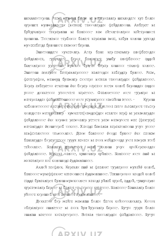 шакллантириш. Расм, мавжуд буюм ва материаллар шаклидаги куз билан куришга мулжалланган (визхал) таянчлардан фойдаланиш. Ахборот ва буйрукларни такрорлаш ва боланинг хам айтилганларни кайтаришига эришиш. Тингловчи тарбиячи болага коралаш эмас, кабул килиш рухида муносабатда булишига ахамият бериш. Эшитишдаги нуксонлар. Агар бола кар-соковлар алифбосидан фойдаланса, гурухдаги барча болаларга ушбу алифбонинг оддий белгиларини ургатиши мумкин булган бирор кишини таклиф килинг. Эшитиш аппарати батареяларининг холатидан хабардор булинг. Расм, фотография, мавжуд буюмлар сингари визхал таянчлардан фойдаланинг. Бирор ахборотни етказиш ёки бирор нарсани хигоя килиб беришдан олдин унинг диккатини узингизга каратинг. Фаолиятнинг янги турлари ва материалдан фойдаланишнинг янги усулларини намойиш этинг. · Куриш кобилиятининг пастлиги ёки кузи ожизлик. Купгина сезги аъзоларига таъсир киладиган материаллар - кумкогоз(наждак)дан ясалган харф ва ракамлардан фойдаланинг ёки киркма расмчалар устига расм мазмунига мос (фактура) матолардан ёпиштириб чикинг. Хонада бемалол харакатланиш учун унинг хавфсизлигини таъминланг. Доим боланинг ёнида булинг ёки соглом болалардан бирортасини гурух хонаси ва очик майдончада унга хамрох этиб тайинланг. Болалар диккатини жалб килиш учун кунКирокчадан фойдаланинг. Мусика чалинг, кушиклар куйланг. Боланинг янги ашё ва жихозларни хис килишида ёрдамлашинг. Аклий заифлик. Керакли ашё ва фаолият турларини мухайё килиб, боланинг муваффакият козонишига ёрдамлашинг. Топширикни кандай килиб содда булакларга булиш мумкинлиги хакида уйлаб куриб, оддий, тушунарли курсатмалар беринг ва болага таъсирини кузатинг. Боланинг бошкалар билан уйинга киришиб кета олишига ёрдамлашинг. Диккатни бир жойга жамлаш билан богик кийинчиликлар. Кичик ибораларни ишлатинг ва аник йул-йуриклар беринг. Бутун гурух билан ишлаш вактини кискартиринг. Визхал таянчлардан фойдаланинг. Бутун 