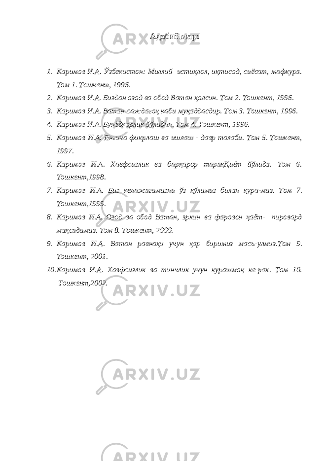 Адаби ё тлар: 1. Каримов И.А. Ўзбекистон: Миллий истиқлол, иқтисод, сиёсат, мафкура. Том 1. Тошкент, 1996. 2. Каримов И.А. Биздан озод ва обод Ватан қолсин. Том 2. Тошкент, 1996. 3. Каримов И.А. Ватан саждагоҳ каби муқаддасдир. Том 3. Тошкент, 1996. 4. Каримов И.А. Бунёдкорлик йўлидан. Том 4. Тошкент, 1996. 5. Каримов И.А. Янгича фикрлаш ва ишлаш - давр талаби. Том 5. Тошкент, 1997. 6. Каримов И.А. Хавфсизлик ва барқарор тарақҚиёт йўлида. Том 6. Тошкент,1998. 7. Каримов И.А. Биз келажагимизни ўз қўлимиз билан қура-миз. Том 7. Тошкент,1999. 8. Каримов И.А. Озод ва обод Ватан, эркин ва фаровон ҳаёт- пировард мақсадимиз. Том 8. Тошкент, 2000. 9. Каримов И.А. Ватан равнақи учун ҳар биримиз масъ-улмиз.Том 9. Тошкент, 2001. 10. Каримов И.А. Хавфсизлик ва тинчлик учун курашмоқ ке-рак. Том 10. Тошкент,2002. 