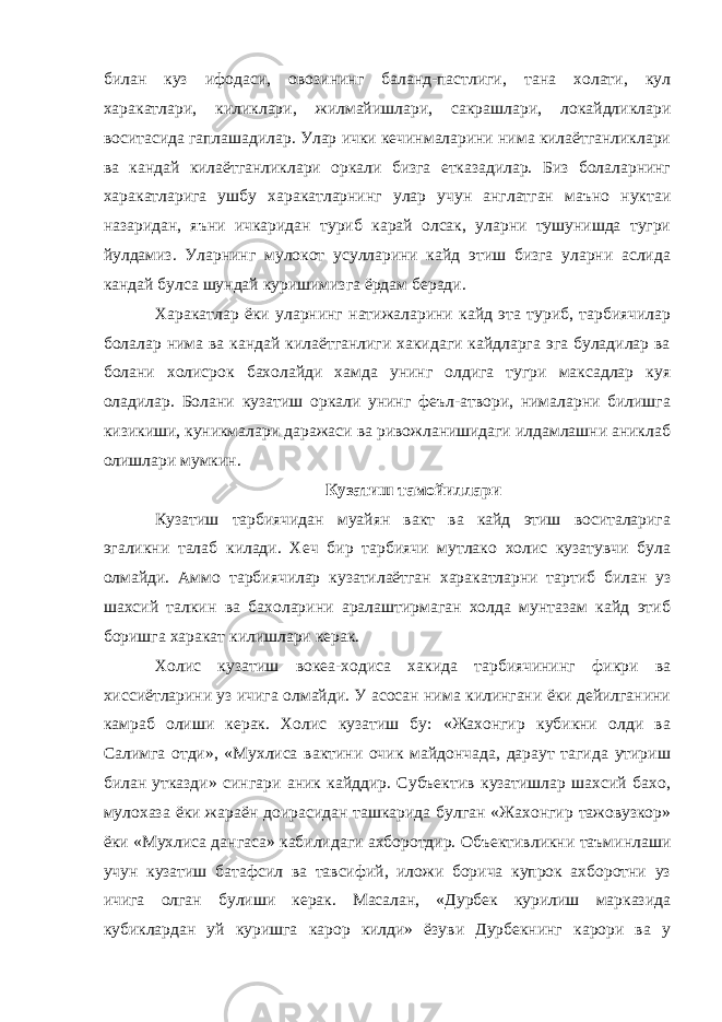 билан куз ифодаси, овозининг баланд-пастлиги, тана холати, кул харакатлари, киликлари, жилмайишлари, сакрашлари, локайдликлари воситасида гаплашадилар. Улар ички кечинмаларини нима килаётганликлари ва кандай килаётганликлари оркали бизга етказадилар. Биз болаларнинг харакатларига ушбу харакатларнинг улар учун англатган маъно нуктаи назаридан, яъни ичкаридан туриб карай олсак, уларни тушунишда тугри йулдамиз. Уларнинг мулокот усулларини кайд этиш бизга уларни аслида кандай булса шундай куришимизга ёрдам беради. Харакатлар ёки уларнинг натижаларини кайд эта туриб, тарбиячилар болалар нима ва кандай килаётганлиги хакидаги кайдларга эга буладилар ва болани холисрок бахолайди хамда унинг олдига тугри максадлар куя оладилар. Болани кузатиш оркали унинг феъл-атвори, нималарни билишга кизикиши, куникмалари даражаси ва ривожланишидаги илдамлашни аниклаб олишлари мумкин. Кузатиш тамойиллари Кузатиш тарбиячидан муайян вакт ва кайд этиш воситаларига эгаликни талаб килади. Хеч бир тарбиячи мутлако холис кузатувчи була олмайди. Аммо тарбиячилар кузатилаётган харакатларни тартиб билан уз шахсий талкин ва бахоларини аралаштирмаган холда мунтазам кайд этиб боришга харакат килишлари керак. Холис кузатиш вокеа-ходиса хакида тарбиячининг фикри ва хиссиётларини уз ичига олмайди. У асосан нима килингани ёки дейилганини камраб олиши керак. Холис кузатиш бу: «Жахонгир кубикни олди ва Салимга отди», «Мухлиса вактини очик майдончада, дараут тагида утириш билан утказди» сингари аник кайддир. Субъектив кузатишлар шахсий бахо, мулохаза ёки жараён доирасидан ташкарида булган «Жахонгир тажовузкор» ёки «Мухлиса дангаса» кабилидаги ахборотдир. Объективликни таъминлаши учун кузатиш батафсил ва тавсифий, иложи борича купрок ахборотни уз ичига олган булиши керак. Масалан, «Дурбек курилиш марказида кубиклардан уй куришга карор килди» ёзуви Дурбекнинг карори ва у 