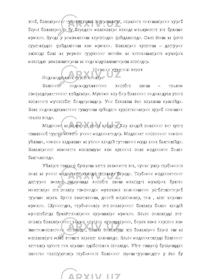 этиб, болаларнинг тусиклар оша югуришлари, нарвонга чикишларини куриб барча болаларнинг бу борадаги малакалари хакида маълумотга эга булиши мумкин. Бунда у ривожланиш картасидан фойдаланади. Овоз ёзиш ва фото суратлардан фойдаланиш хам мумкин. Болаларни кузатиш – дастурни алохида бола ва умуман гурухнинг эхтиёж ва кизикишларига мувофик максадли режалаштириш ва индивидуаллаштириш асосидир. Нимани кузатиш керак Индивидуаллик курсаткичлари Боланинг индивидуаллигини хисобга олиш – таълим самарадорлигининг пойдевори. Мухими хар бир боланинг индивидуал узига хослигига муносабат билдиришдир. Уни бахолаш ёки коралаш ярамайди. Бола индивидуаллигини тушуниш куйидаги курсаткичларни куриб чикишни такозо этади. Маданият ва оиланинг узига хослиги Хар кандай оиланинг энг кузга ташланиб турган жихати унинг маданиятидир. Маданият инсоннинг нимани уйлаши, нимани кадрлаши ва узини кандай тутишини жуда аник белгилайди. Болаларнинг жамиятга мослашуви хам купинча оила маданияти билан белгиланади. Уйларга ташриф буюриш катта ахамиятга эга, чунки улар тарбиячига оила ва унинг маданияти хакида тасаввур беради. Тарбиячи маданиятнинг дастурни амалга оширишда хисобга олиш максадга мувофик булган жихатлари ота-оналар томонидан мухокама килинишини рагбатлантириб туриши керак. Бунга овкатланиш, диний маросимлар, тил , вакт кириши мумкин. Шунингдек, тарбиячилар ота-оналарнинг болалар билан кандай муносабатда булаётганларини куришлари мумкин. Баъзи оилаларда ота- оналар болаларининг хамма нарсани куришларини, бирок хама нарсани хам эшитилмаслигини исташади, бошка оилаларда эса болаларни барча иш ва масалаларга жалб этишга харакат килишади. Баъзи маданиятларда боланинг катталар кузига тик караши одобсизлик саналади. Уйга ташриф буюрищдан олинган таассуротлар тарбиячига боланинг юриш-туришидаги у ёки бу 