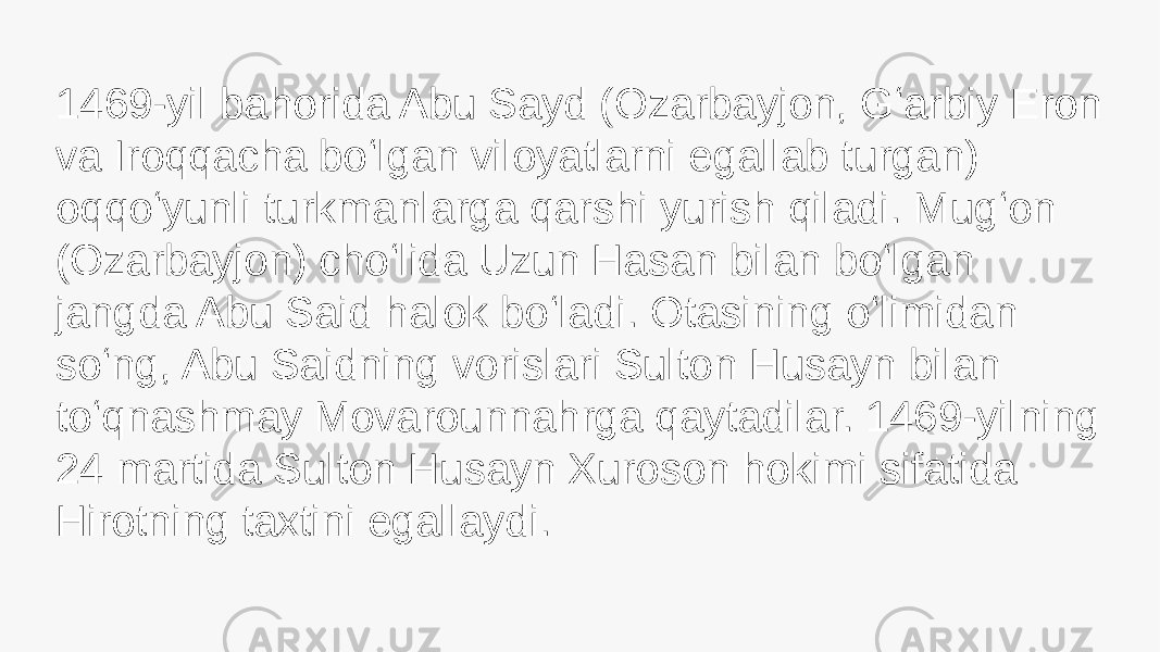 1469-yil bahorida Abu Sayd (Ozarbayjon, Gʻarbiy Eron va Iroqqacha boʻlgan viloyatlarni egallab turgan) oqqoʻyunli turkmanlarga qarshi yurish qiladi. Mugʻon (Ozarbayjon) choʻlida Uzun Hasan bilan boʻlgan jangda Abu Said halok boʻladi. Otasining oʻlimidan soʻng, Abu Saidning vorislari Sulton Husayn bilan toʻqnashmay Movarounnahrga qaytadilar. 1469-yilning 24 martida Sulton Husayn Xuroson hokimi sifatida Hirotning taxtini egallaydi. 