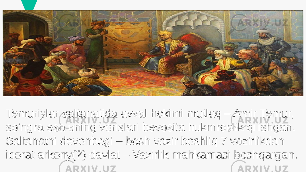 Temuriylar saltanatida avval hokimi mutlaq – Amir Temur, soʻngra esa uning vorislari bevosita hukmronlik qilishgan. Saltanatni devonbegi – bosh vazir boshliq 7 vazirlikdan iborat arkony(?) davlat – Vazirlik mahkamasi boshqargan. 