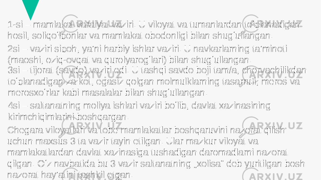 1-si – mamlakat varaiyat vaziri. U viloyat va tumanlardan toʻplanadigan hosil, soliqoʻlponlar va mamlakat obodonligi bilan shugʻullangan. 2si – vaziri sipoh, yaʼni harbiy ishlar vaziri. U navkarlarning taʼminoti (maoshi, oziq-ovqat va qurolyarogʻlari) bilan shugʻullangan. 3si – tijorat (savdo) vaziri edi. U tashqi savdo boji tam/a, chorvachilikdan toʻplanadigan za kot, egasiz qolgan molmulklarning tasarrufi, meros va merosxoʻrlar kabi masalalar bilan shugʻullangan. 4si – saltanatning moliya ishlari vaziri boʻlib, davlat xazinasining kirimchiqimlarini boshqargan. Chegara viloyatlari va tobe mamlakatlar boshqaruvini nazorat qilish uchun maxsus 3 ta vazir tayin etilgan. Ular mazkur viloyat va mamlakatlardan davlat xazinasiga tushadigan daromadlarni nazorat qilgan. Oʻz navbatida bu 3 vazir saltanatning „xolisa“ deb yuritilgan bosh nazorat hayʼatini tashkil etgan. 