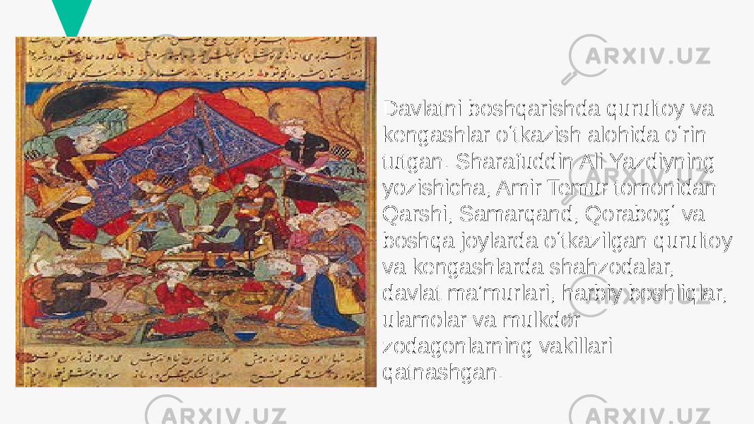 Davlatni boshqarishda qurultoy va kengashlar oʻtkazish alohida oʻrin tutgan. Sharafuddin Ali Yazdiyning yozishicha, Amir Temur tomonidan Qarshi, Samarqand, Qorabogʻ va boshqa joylarda oʻtkazilgan qurultoy va kengashlarda shahzodalar, davlat maʼmurlari, harbiy boshliqlar, ulamolar va mulkdor zodagonlarning vakillari qatnashgan. 