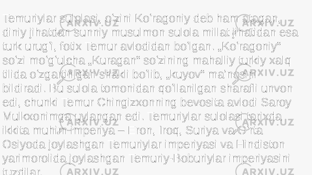 Temuriylar sulolasi, oʻzini Koʻragoniy deb ham atagan, diniy jihatdan sunniy musulmon sulola millat jihatidan esa turk urugʻi, fotix Temur avlodidan boʻlgan. „Koʻragoniy“ soʻzi moʻgʻulcha „Kuragan“ soʻzining mahalliy turkiy xalq tilida oʻzgartirilgan shakli boʻlib, „kuyov“ maʼnosini bildiradi. Bu sulola tomonidan qoʻllanilgan sharafli unvon edi, chunki Temur Chingizxonning bevosita avlodi Saroy Mulkxonimga uylangan edi. Temuriylar sulolasi tarixda ikkita muhim imperiya – Eron, Iroq, Suriya va Oʻrta Osiyoda joylashgan Temuriylar imperiyasi va Hindiston yarimorolida joylashgan Temuriy-Boburiylar imperiyasini tuzdilar. 