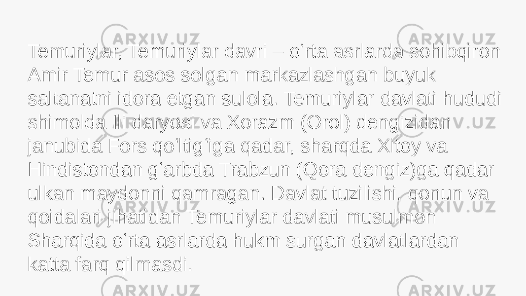 Temuriylar, Temuriylar davri – oʻrta asrlarda sohibqiron Amir Temur asos solgan markazlashgan buyuk saltanatni idora etgan sulola. Temuriylar davlati hududi shimolda Ili daryosi va Xorazm (Orol) dengizidan janubida Fors qoʻltigʻiga qadar, sharqda Xitoy va Hindistondan gʻarbda Trabzun (Qora dengiz)ga qadar ulkan maydonni qamragan. Davlat tuzilishi, qonun va qoidalari jihatidan Temuriylar davlati musulmon Sharqida oʻrta asrlarda hukm surgan davlatlardan katta farq qilmasdi. 