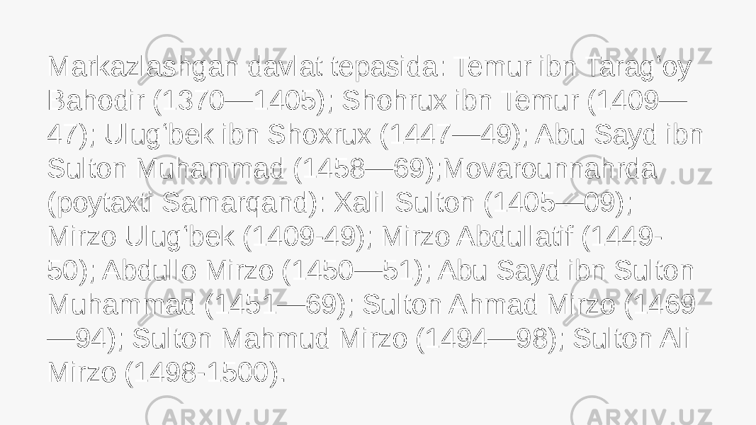 Markazlashgan davlat tepasida: Temur ibn Taragʻoy Bahodir (1370—1405); Shohrux ibn Temur (1409— 47); Ulugʻbek ibn Shoxrux (1447—49); Abu Sayd ibn Sulton Muhammad (1458—69);Movarounnahrda (poytaxti Samarqand): Xalil Sulton (1405—09); Mirzo Ulugʻbek (1409-49); Mirzo Abdullatif (1449- 50); Abdullo Mirzo (1450—51); Abu Sayd ibn Sulton Muhammad (1451—69); Sulton Ahmad Mirzo (1469 —94); Sulton Mahmud Mirzo (1494—98); Sulton Ali Mirzo (1498-1500). 