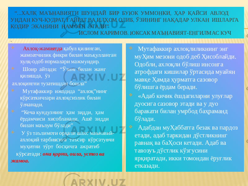  “ ...ХАЛҚ МАЪНАВИЯТИ ШУНДАЙ БИР БУЮК УММОНКИ, ҲАР ҚАЙСИ АВЛОД УНДАН КУЧ-ҚУДРАТ, ҒАЙРАТ ВА ИЛҲОМ ОЛИБ, ЎЗИНИНГ НАҚАДАР УЛКАН ИШЛАРГА ҚОДИР ЭКАНИНИ НАМОЁН ЭТАДИ” ИСЛОМ КАРИМОВ. ЮКСАК МАЪНАВИЯТ-ЕНГИЛМАС КУЧ .  Ахлоқ-жамиятда қабул қилинган, жамоатчилик фикри билан маъқулланган хулқ-одоб нормалари мажмуидир.  Шоир айтади: “Ўзинг билан жанг қилишда, ўз ахлоқингни тузатишдан бошла”  Мутафаккир ижодида “ахлоқ”нинг кўрсаткичлари ахлоқсизлик билан ўлчанади.  “ Кеча кундузнинг ҳам зидди, ҳам ёрдамчиси хисобланади. Ашё зидди билан маълум бўлади”  У ўз таълимоти орқали шахс маънавий- ахлоқий тарбиясига таъсир кўрсатувчи муҳитни тўрт босқичга ажратиб кўрсатади : она қорни, оила, устоз ва жамоа.  Мутафаккир ахлоқлиликнинг энг муҲим мезони одоб деб Ҳисоблайди. Одобли, ахлоқли бўлиш инсонга атрофдаги кишилар ўртасида муайян мавқе Ҳамда ҳурматга сазовор бўлишга ёрдам беради.  «Адаб кичик ёшдагиларни улуғлар дуосига сазовор этади ва у дуо баракати билан умрбод баҳраманд бўлади.  Адабдан муҲаббатга безак ва пардоз етади, адаб таркидан дўстликнинг равнақ ва баҲоси кетади. Адаб ва тавозуъ дўстлик кўзгусини ярқиратади, икки томондан ёруғлик етказади. 