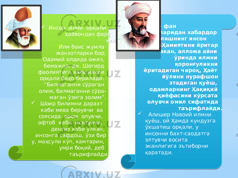  Инсон илми орқали ҳайвондан фарқ қилади: Илм боис жумла жонзотларки бор, Одамий олдида ожиз, бемажол. ди. Шогирд фаолиятига халқ нақли орқали баҳо берилади: “Билмаганни сўраган олим, билмаганни сўра- маган ўзига золим”.  Шоир билимни дарахт каби мева берув чи ва соясида ором олувчи, офтоб каби иситувчи, денгиз каби улкан, инсонга сафдош, ўзи бир у, маҳсули кўп, кам тарин, умри боқий, деб таърифлайди.   Илм- фан сирларидан хабардор бўлишнинг инсон аҲамиятини ёритар экан, аллома айни ўринда илмни қоронғуликни ёритадиган чироқ, Ҳаёт йўлини нурафшон этадиган қуёш, одамларнинг Ҳақиқий қиёфасини кўрсата олувчи омил сифатида таърифлайди.  Алишер Навоий илмни қуёш, ой Ҳамда кундузга ўхшатиш орқали, у инсонни бахт-саодатга элтувчи восита эканлигига эътиборни қаратади.02 2C 01 0F 15 2C 1213 3C14 1B 06 13 283D 13 0B 02 01 1913 070117 16 13 14 080D 01 03 0104 03 04 02 0D 02 0D 07 14 19 121E 22 1B 26 21 251B 22 1A 26 1A 20 02 01 38 15 27 08 30 30 15 