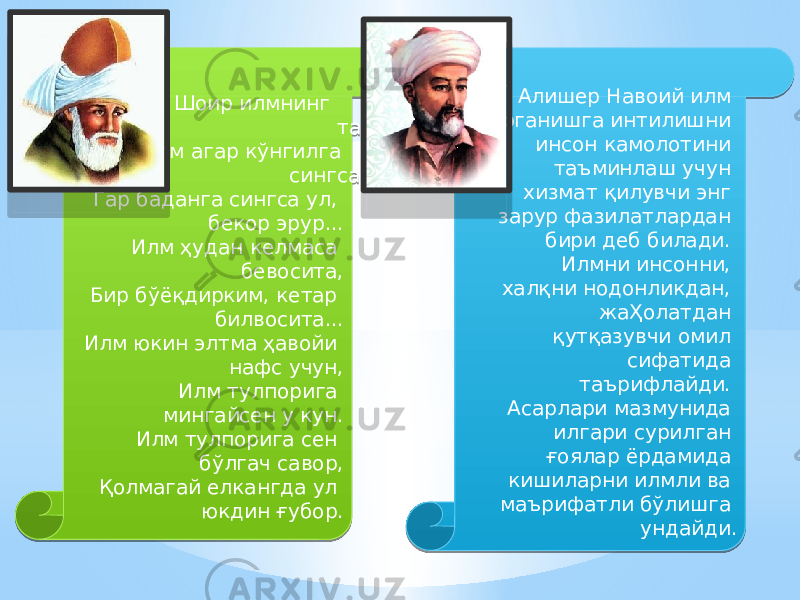  Шоир илмнинг таъсири борасида: Илм агар кўнгилга сингса, ёр эрур, Гар баданга сингса ул, бекор эрур... Илм ҳудан келмаса бевосита, Бир бўёқдирким, кетар билвосита... Илм юкин элтма ҳавойи нафс учун, Илм тулпорига мингайсен у кун. Илм тулпорига сен бўлгач савор, Қолмагай елкангда ул юкдин ғубор.  Алишер Навоий илм ўрганишга интилишни инсон камолотини таъминлаш учун хизмат қилувчи энг зарур фазилатлардан бири деб билади. Илмни инсонни, халқни нодонликдан, жаҲолатдан қутқазувчи омил сифатида таърифлайди. Асарлари мазмунида илгари сурилган ғоялар ёрдамида кишиларни илмли ва маърифатли бўлишга ундайди. 01 19 0405 01 2C 16 4F 1B 2C 1B 3D 1B 2C 0D 2C 0B 2C 1B 50 3E 02 38 27 08 04 2B 0C 1B 2C 2B 1205 15 16 04 38 080A0E 25 07 0B 03 