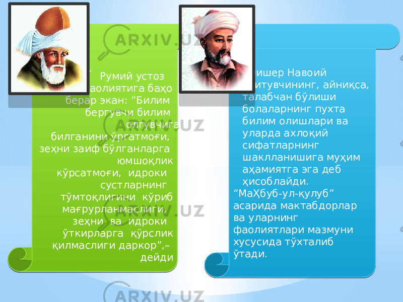   Румий устоз фаолиятига баҳо берар экан: “Билим бергувчи билим олгувчига билганини ўргатмоғи, зеҳни заиф бўлганларга юмшоқлик кўрсатмоғи, идроки сустларнинг тўмтоқлигини кўриб мағрурланмаслиги, зеҳни ва идроки ўткирларга қўрслик қилмаслиги даркор”,– дейди  Алишер Навоий ўқитувчининг, айниқса, талабчан бўлиши болаларнинг пухта билим олишлари ва уларда ахлоқий сифатларнинг шаклланишига муҳим аҳамиятга эга деб ҳисоблайди. “ МаҲбуб-ул-қулуб” асарида мактабдорлар ва уларнинг фаолиятлари мазмуни хусусида тўхталиб ўтади. 0101 02 01 2E 06 1B 1B 130A 1B 0C 3E 07 16 04 0B 0C 27 15 14 02 38 27 04 1B 1B 03 16 24 05 0F 28 02 05 1105 06 2B 27 