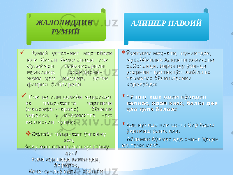 ЖАЛОЛИДДИН РУМИЙ  Румий устознинг мартабаси илм билан баҳоланади, илм Сулаймон пайғамбарнинг мулкидир, оламларнинг жони ҳам илмдир, деган фикрни билдиради.  Илм ва илм соҳиби маърифат ва маърифатга чорловчи (маърифат-парвар) бўлиши керакки, у инсониятга наф келтирсин, чунки:  Офтоби маърифат ўчгайму ҳеч, Ақлу жон осмонидин кўчгайму ҳеч? Улки хуршиди камолдир, бефироқ, Кеча-кундуз кори – равшан айламоқ. АЛИШЕР НАВОИЙ * Ўқитувчи меҳнати, шунингдек, мураббийлик Ҳаққини холисона баҲолайди, бироқ шу ўринда уларнинг қаттиққўл, жоҲил ва таъмагир бўлишларини қоралайди: * “ Унинг иши одам қўлидан келмас, одам эмас, балки дев ҳам қила билмас * Ҳақ йўлида ким сенга бир Ҳарф ўқитмиш ранж ила, Айламак бўлмас адо онинг Ҳақин юз ганж ила”.02 01 2E 08 36 0B 1213 06 02 01 2C 11 44 07 07 01 01 3C06 0F 01 38 0F 34 1B 26 051D 01 4C 0B 1B 03 04 15 01 2D 02 23 2F 01 37 27 01 38 3E 