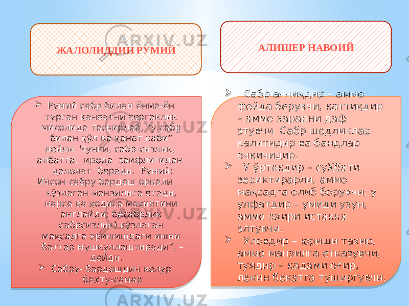 ЖАЛОЛИДДИН РУМИЙ АЛИШЕР НАВОИЙ  Сабр аччиқдир – аммо фойда берувчи, қаттиқдир – аммо зарарни даф этувчи. Сабр шодликлар калитидир ва бандлар очқичидир.  У ўртоқдир – суҲбати зериктирарли, аммо мақсадга олиб борувчи; у улфатдир – умиди узун, аммо охири истакка элтувчи.  Уловдир – юриши тахир, аммо манзилга етказувчи; туядир – қадами оғир, лекин бекатга туширгувчи. Румий сабр билан ёнма-ён турган қаноатни сергаклик мисолида тасвирлаб, “у сабр билан қўл ва қанот каби” дейди. Чунки, сабр-сизлик, албатта, ирода заифлигидан далолат беради. Румий: Инсон сабру бардош орқали кўзлаган манзилига етади, нарса ва ҳодиса моҳиятини англайди; бесабрлик сабрсизлик) кўзлаган мақсадга эришишдаги ишни баттар мушкуллаштиради”, – дейди.  Сабру- бардошдин келур бахту-самар03 0101 36 06 460105 30 07 1317 03 0101 34 0C 0B 03 05 30 03 0101 34 05 04 0A2A 03 2E 04 0B 1B 14 05 14 2C 07 0D 05 16 0B 1B 14 03 36 1B 