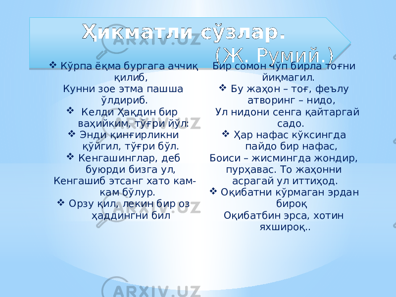 Ҳикматли сўзлар. (Ж. Румий.)  Кўрпа ёқма бургага аччиқ қилиб, Кунни зое этма пашша ўлдириб.  Келди Ҳақдин бир ваҳийким, тўғри йўл:  Энди қинғирликни қўйгил, тўғри бўл.  Кенгашинглар, деб буюрди бизга ул, Кенгашиб этсанг хато кам- кам бўлур.  Орзу қил, лекин бир оз ҳаддингни бил Бир сомон чўп бирла тоғни йиқмагил.  Бу жаҳон – тоғ, феълу атворинг – нидо, Ул нидони сенга қайтаргай садо.  Ҳар нафас кўксингда пайдо бир нафас, Боиси – жисмингда жондир, пурҳавас. То жаҳонни асрагай ул иттиҳод.  Оқибатни кўрмаган эрдан бироқ Оқибатбин эрса, хотин яхшироқ..1E 44 