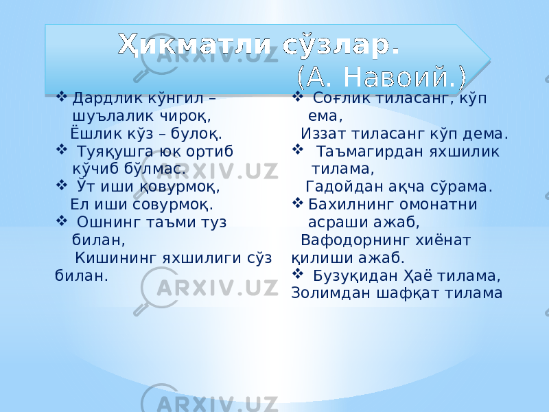 Ҳикматли сўзлар. (А. Навоий.)  Дардлик кўнгил – шуълалик чироқ, Ёшлик кўз – булоқ.    Туяқушга юк ортиб кўчиб бўлмас.    Ўт иши қовурмоқ, Ел иши совурмоқ.    Ошнинг таъми туз билан, Кишининг яхшилиги сўз билан.    Соғлик тиласанг, кўп ема, Иззат тиласанг кўп дема.    Таъмагирдан яхшилик тилама, Гадойдан ақча сўрама.  Бахилнинг омонатни асраши ажаб, Вафодорнинг хиёнат қилиши ажаб.    Бузуқидан Ҳаё тилама, Золимдан шафқат тилама1E 44 