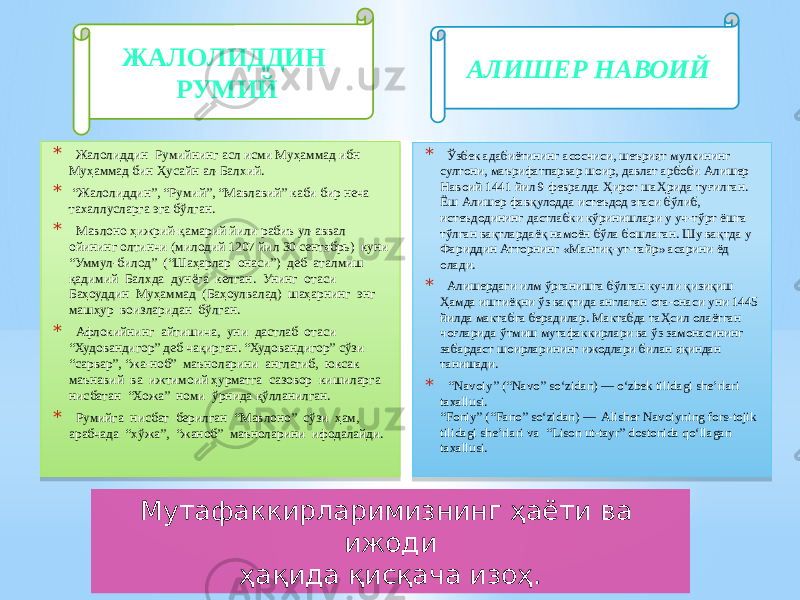 * Жалолиддин Румийнинг асл исми Муҳаммад ибн Муҳаммад бин Ҳусайн ал-Балхий. * “ Жалолиддин”, “Румий”, “Мавлавий” каби бир неча тахаллусларга эга бўлган. * Мавлоно ҳижрий-қамарий йили рабиъ ул-аввал ойининг олтинчи (милодий 1207 йил 30 сентябрь) куни “Уммул-билод” (“Шаҳарлар онаси”) деб аталмиш қадимий Балхда дунёга келган. Унинг отаси Баҳоуддин Муҳаммад (Баҳоулвалад) шаҳарнинг энг машҳур воизларидан бўлган. * Афлокийнинг айтишича, уни дастлаб отаси “Худовандигор” деб чақирган. “Худовандигор” сўзи “сарвар”, “жа-ноб” маъноларини англатиб, юксак маънавий ва ижтимоий ҳурматга сазовор кишиларга нисбатан “Хожа” номи ўрнида қўлланилган. * Румийга нисбат берилган “Мавлоно” сўзи ҳам, арабчада “хўжа”, “жаноб” маъноларини ифодалайди. * Ўзбек адабиётининг асосчиси, шеърият мулкининг султони, маърифатпарвар шоир, давлат арбоби Алишер Навоий 1441 йил 9 февралда Ҳирот шаҲрида туғилган. Ёш Алишер фавқулодда истеъдод эгаси бўлиб, истеъдодининг дастлабки кўринишлари у уч-тўрт ёшга тўлган вақтлардаёқ намоён бўла бошлаган. Шу вақтда у Фариддин Атторнинг «Мантиқ-ут-тайр» асарини ёд олади. * Алишердаги илм ўрганишга бўлган кучли қизиқиш Ҳамда иштиёқни ўз вақтида англаган ота-онаси уни 1445 йилда мактабга берадилар. Мактабда таҲсил олаётган чоғларида ўтмиш мутафаккирлари ва ўз замонасининг забардаст шоирларининг ижодлари билан яқиндан танишади. * “ Navoiy” (“Navo” so‘zidan) — o‘zbek tilidagi she’rlari taxallusi. “Foniy” (“Fano” so‘zidan) —  Alisher Navoiyning fors-tojik tilidagi she’rlari va  “Lison ut-tayr” dostonida qo‘llagan taxallusi.ЖАЛОЛИДДИН РУМИЙ АЛИШЕР НАВОИЙ Мутафаккирларимизнинг ҳаёти ва ижоди ҳақида қисқача изоҳ. 01 0101 11 19 01 011E 11 04 01 0101 19 030C 1E 25 1C 06 01 0101 35 1E 1E 06 0D 01 0101 17 05 01 01 3934 13 3B 3F 07 04 40 03 01 01 35 02 0C 22 34 04 01 01 1E 44 53 1E5B 53 53 