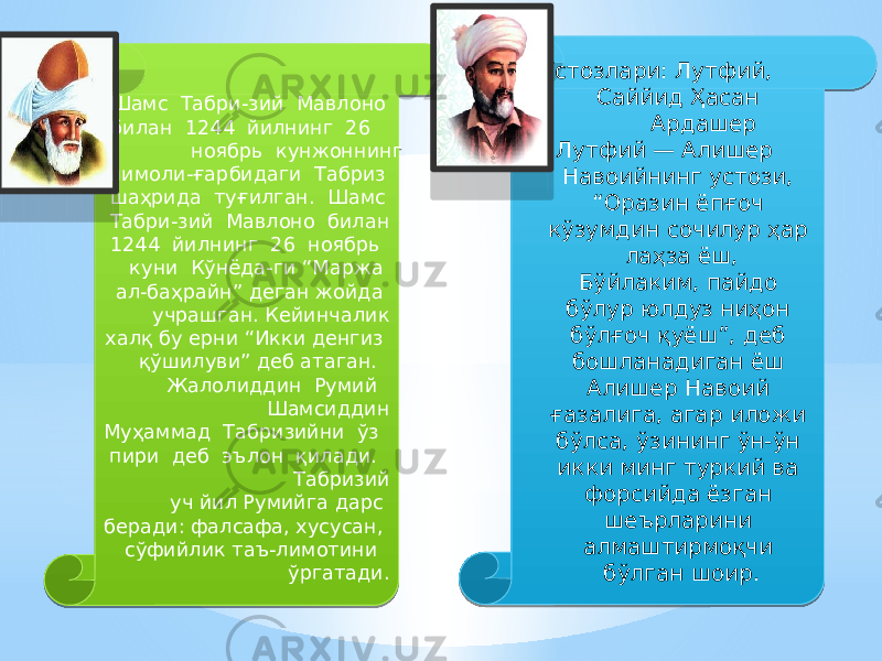  Шамс Табри-зий Мавлоно билан 1244 йилнинг 26 ноябрь кунжоннинг шимоли-ғарбидаги Табриз шаҳрида туғилган. Шамс Табри-зий Мавлоно билан 1244 йилнинг 26 ноябрь куни Кўнёда-ги “Маржа ал-баҳрайн” деган жойда учрашган. Кейинчалик халқ бу ерни “Икки денгиз қўшилуви” деб атаган. Жалолиддин Румий Шамсиддин Муҳаммад Табризийни ўз пири деб эълон қилади. Табризий уч йил Румийга дарс беради: фалсафа, хусусан, сўфийлик таъ-лимотини ўргатади. Устозлари: Лутфий, Саййид Ҳасан Ардашер Лутфий — Алишер Навоийнинг устози,  “Оразин ёпғоч кўзумдин сочилур ҳар лаҳза ёш, Бўйлаким, пайдо бўлур юлдуз ниҳон бўлғоч қуёш”, деб бошланадиган ёш Алишер Навоий ғазалига, агар иложи бўлса, ўзининг ўн-ўн икки минг туркий ва форсийда ёзган шеърларини алмаштирмоқчи бўлган шоир. 01 19050B 01 0D 24 01 01 01 07 05 03 2B 15 2D 19050B 0203 2F 1A 03 1B 16 27 0101 34 36 38 35 3A 28 07 0A05 3D 1B27 1B 1B 38 25 1B 0807 06 24 05 1B 01 