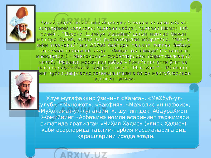 Румий ўзидан кейинги авлодларга 5 муқим ва қимматбаҳо асарларини қолдирди: “Девони кабир”, “Девони Шамси Таб ризий”, “Девони Шамсул Ҳақойиқ” деган номлар билан машҳур бўлиб, ғазал ва рубоийлардан иборатдир. “Масна вийи маънавий” эса 25700 байтдан ташкил топган бебаҳо таълимий-тарбиявий асар. “Фийҳи ма фийҳи” (“Ичиндаги ичиндадир”) – Мавлононинг суҳбатларидан иборат фалсафий китоб. “Мавоизи мажолиси сабъа”– Румийнинг етти ўгит ва панд-насиҳатларини қамраб олган. “Мактубот” – Мавлоно- нинг турли даврларда замондошларига ёзган мактубларидан тузилган тўплам. Улуғ мутафаккир ўзининг «Хамса», «МаҲбуб-ул- қулуб», «Муножот», «Вақфия», «Мажолис-ун-нафоис», «МуҲокамат-ул-луғатайин», шунингдек, АбдураҲмон Жомийнинг «Арбаъин» номли асарининг таржимаси сифатида яратилган «ЧиҲил Ҳадис» («ғирқ Ҳадис») каби асарларида таълим-тарбия масалаларига оид қарашларини ифода этади.2E 0516050901 09 0B 01 11 04 08 07 2F 0D 04 01 34 15 4702 2D13 16 07 15 