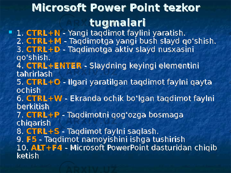  Microsoft Power Point Microsoft Power Point tezkor tezkor tugmalaritugmalari  1. 1. CTRL+NCTRL+N - Yangi taqdimot faylini yaratish. - Yangi taqdimot faylini yaratish. 2. 2. CTRL+MCTRL+M - Taqdimotga yangi bush slayd qo‘shish. - Taqdimotga yangi bush slayd qo‘shish. 3. 3. CTRL+DCTRL+D - Taqdimotga aktiv slayd nusxasini - Taqdimotga aktiv slayd nusxasini qo‘shish. qo‘shish. 4. 4. CTRL+ENTERCTRL+ENTER - Slaydning keyingi elementini - Slaydning keyingi elementini tahrirlash tahrirlash 5. 5. CTRL+OCTRL+O - Ilgari yaratilgan taqdimot faylni qayta - Ilgari yaratilgan taqdimot faylni qayta ochish ochish 6. 6. CTRL+WCTRL+W - Ekranda ochik bo‘lgan taqdimot faylni - Ekranda ochik bo‘lgan taqdimot faylni berkitish berkitish 7. 7. CTRL+PCTRL+P - Taqdimotni qog‘ozga bosmaga - Taqdimotni qog‘ozga bosmaga chiqarish chiqarish 8. 8. CTRL+SCTRL+S - Taqdimot faylni saqlash. - Taqdimot faylni saqlash. 9. 9. F5F5 - Taqdimot namoyishini ishga tushirish - Taqdimot namoyishini ishga tushirish 10. 10. ALT+F4ALT+F4 - Microsoft PowerPoint dasturidan chiqib - Microsoft PowerPoint dasturidan chiqib ketish ketish 