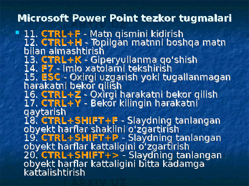  Microsoft Power Point Microsoft Power Point tezkor tugmalaritezkor tugmalari  11. 11. CTRL+FCTRL+F - Matn qismini kidirish - Matn qismini kidirish 12. 12. CTRL+HCTRL+H - Topilgan matnni boshqa matn - Topilgan matnni boshqa matn bilan almashtirish bilan almashtirish 13. 13. CTRL+KCTRL+K - Giperyullanma qo‘shish - Giperyullanma qo‘shish 14. 14. F7F7 - Imlo xatolarni tekshirish - Imlo xatolarni tekshirish 15. 15. ESCESC - Oxirgi uzgarish yoki tugallanmagan - Oxirgi uzgarish yoki tugallanmagan harakatni bekor qilish harakatni bekor qilish 16. 16. CTRL+ZCTRL+Z - Oxirgi harakatni bekor qilish - Oxirgi harakatni bekor qilish 17. 17. CTRL+YCTRL+Y - Bekor kilingin harakatni - Bekor kilingin harakatni qaytarish qaytarish 18. 18. CTRL+SHIFT+FCTRL+SHIFT+F - Slaydning tanlangan - Slaydning tanlangan obyekt harflar shaklini o‘zgartirish obyekt harflar shaklini o‘zgartirish 19. 19. CTRL+SHIFT+PCTRL+SHIFT+P - Slaydning tanlangan - Slaydning tanlangan obyekt harflar kattaligini o‘zgartirish obyekt harflar kattaligini o‘zgartirish 20. 20. CTRL+SHIFT+>CTRL+SHIFT+> - Slaydning tanlangan - Slaydning tanlangan obyekt harflar kattaligini bitta kadamga obyekt harflar kattaligini bitta kadamga kattalishtirish kattalishtirish 