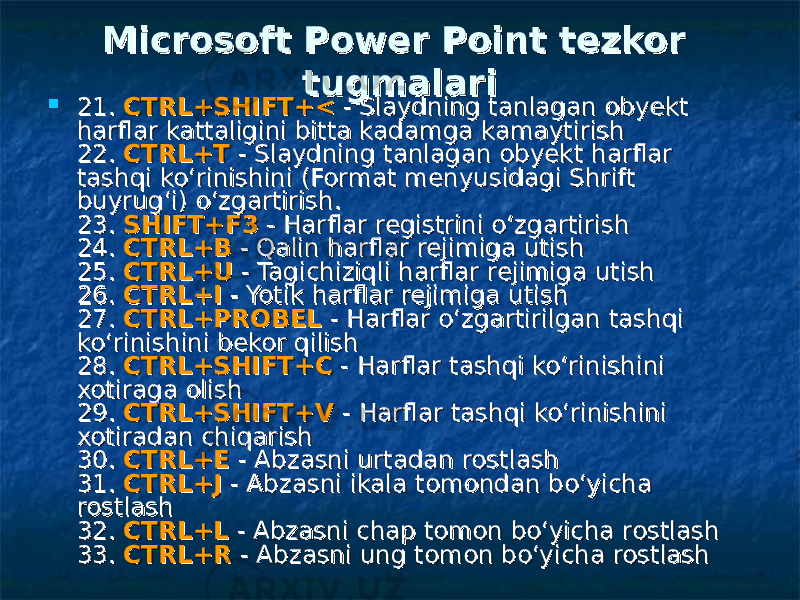  Microsoft Power Point Microsoft Power Point tezkor tezkor tugmalaritugmalari  21. 21. CTRL+SHIFT+<CTRL+SHIFT+< - Slaydning tanlagan obyekt - Slaydning tanlagan obyekt harflar kattaligini bitta kadamga kamaytirish harflar kattaligini bitta kadamga kamaytirish 22. 22. CTRL+TCTRL+T - Slaydning tanlagan obyekt harflar - Slaydning tanlagan obyekt harflar tashqi ko‘rinishini (Format menyusidagi Shrift tashqi ko‘rinishini (Format menyusidagi Shrift buyrug‘i) o‘zgartirish. buyrug‘i) o‘zgartirish. 23. 23. SHIFT+F3SHIFT+F3 - Harflar registrini o‘zgartirish - Harflar registrini o‘zgartirish 24. 24. CTRL+BCTRL+B - Qalin harflar rejimiga utish - Qalin harflar rejimiga utish 25. 25. CTRL+UCTRL+U - Tagichiziqli harflar rejimiga utish - Tagichiziqli harflar rejimiga utish 26. 26. CTRL+ICTRL+I - Yotik harflar rejimiga utish - Yotik harflar rejimiga utish 27. 27. CTRL+PROBELCTRL+PROBEL - Harflar o‘zgartirilgan tashqi - Harflar o‘zgartirilgan tashqi ko‘rinishini bekor qilish ko‘rinishini bekor qilish 28. 28. CTRL+SHIFT+CCTRL+SHIFT+C - Harflar tashqi ko‘rinishini - Harflar tashqi ko‘rinishini xotiraga olish xotiraga olish 29. 29. CTRL+SHIFT+VCTRL+SHIFT+V - Harflar tashqi ko‘rinishini - Harflar tashqi ko‘rinishini xotiradan chiqarish xotiradan chiqarish 30. 30. CTRL+ECTRL+E - Abzasni urtadan rostlash - Abzasni urtadan rostlash 31. 31. CTRL+JCTRL+J - Abzasni ikala tomondan bo‘yicha - Abzasni ikala tomondan bo‘yicha rostlash rostlash 32. 32. CTRL+LCTRL+L - Abzasni chap tomon bo‘yicha rostlash - Abzasni chap tomon bo‘yicha rostlash 33. 33. CTRL+RCTRL+R - Abzasni ung tomon bo‘yicha rostlash - Abzasni ung tomon bo‘yicha rostlash 