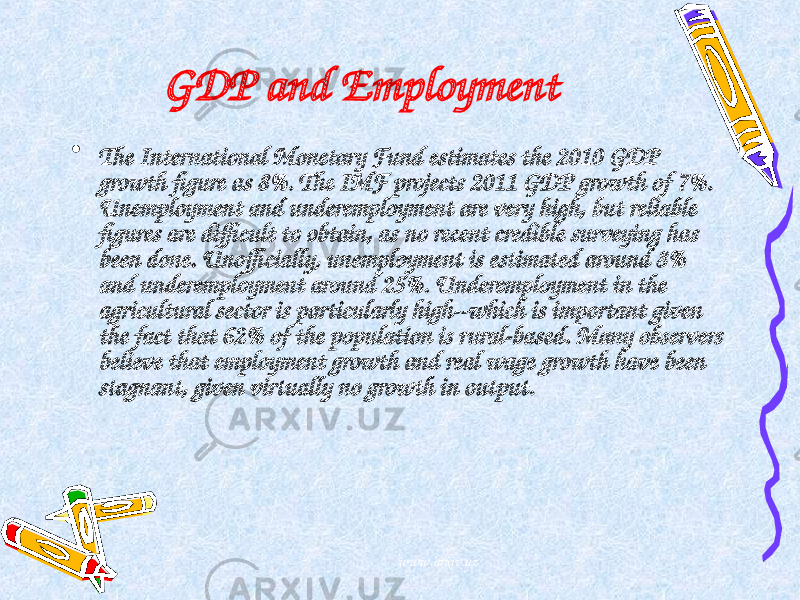 GDP and Employment • The International Monetary Fund estimates the 2010 GDP growth figure as 8%. The IMF projects 2011 GDP growth of 7%. Unemployment and underemployment are very high, but reliable figures are difficult to obtain, as no recent credible surveying has been done. Unofficially, unemployment is estimated around 8% and underemployment around 25%. Underemployment in the agricultural sector is particularly high--which is important given the fact that 62% of the population is rural-based. Many observers believe that employment growth and real wage growth have been stagnant, given virtually no growth in output. www.arxiv.uz 