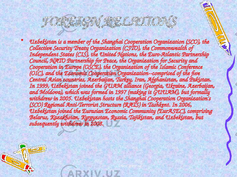 FOREIGN RELATIONS • Uzbekistan is a member of the Shanghai Cooperation Organization (SCO), the Collective Security Treaty Organization (CSTO), the Commonwealth of Independent States (CIS), the United Nations, the Euro-Atlantic Partnership Council, NATO Partnership for Peace, the Organization for Security and Cooperation in Europe (OSCE), the Organization of the Islamic Conference (OIC), and the Economic Cooperation Organization--comprised of the five Central Asian countries, Azerbaijan, Turkey, Iran, Afghanistan, and Pakistan. In 1999, Uzbekistan joined the GUAM alliance (Georgia, Ukraine, Azerbaijan, and Moldova), which was formed in 1997 (making it GUUAM), but formally withdrew in 2005. Uzbekistan hosts the Shanghai Cooperation Organization&#39;s (SCO) Regional Anti-Terrorist Structure (RATS) in Tashkent. In 2006, Uzbekistan joined the Eurasian Economic Community (EurASEC), comprising Belarus, Kazakhstan, Kyrgyzstan, Russia, Tajikistan, and Uzbekistan, but subsequently withdrew in 2008. www.arxiv.uz 