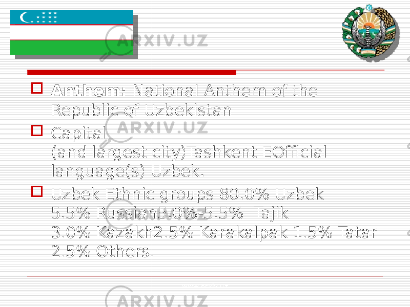  Anthem:  National Anthem of the Republic of Uzbekistan  Capital (and largest city)Tashkent EOfficial language(s) Uzbek.  Uzbek Ethnic groups  80.0% Uzbek 5.5% Russian5.0%-5.5% Tajik 3.0% Kazakh2.5% Karakalpak 1 .5% Tatar 2.5% Others. www.arxiv.uz 